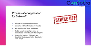 Process after Application
for Strike-off
+ RoC call for Additional Information
+ Notice for public information in Gazette
+ RoC intimation to other authorities
+ RoC to satisfy himself: provision for
realization of amount due to the company.
+ Strike off of name of Company and
dissolution to be published in Gazette in
Form STK-7
 