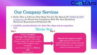 Our Company Services
 Strike That is A Service That Helps You Get The Details Of “STRUCK OFF”
Companies, for Hassle-free Compliance With The New Mandatory
Disclosure Requirement Of Schedule III.
 ConTeTra provides Solution for below Two Steps only by using below tool-
Step 1- Step 2-
Upload your list MCA Struck Off
Vendors /suppliers
with their GST numbers (which
is easily available with every
finance team). For those vendors
where GST number is not
available,
our tool can also do a PAN or
CIN
based search.
Receive the output in record
time (powered by our AI-
enabled tool that scrapes through
MCA website for you – leaving no
room for manual errors)
 ConTeTra provides Solution for below Two Steps only by using below
tool-
 
