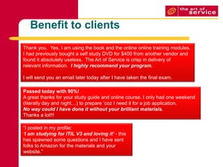 Benefit to clientsThank you.  Yes, I am using the book and the online online training modules.I had previously bought a self study DVD for $400 from another vendor andfound it absolutely useless.  The Art of Service is crisp in delivery ofrelevant information.  I highly recommend your program.I will send you an email later today after I have taken the final exam.Passed today with 90%!A great thanks for your study guide and online course. I only had one weekend (literally day and night…) to prepare ‘coz I need it for a job application. No way could I have done it without your brilliant materials.Thanks a lot!!!“I posted in my profile:‘I am studying for ITIL V3 and loving it’ - this has spawned some questions and I have sent folks to Amazon for the materials and your website.”