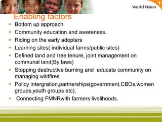 Enabling factors
 Bottom up approach
 Community education and awareness.
 Riding on the early adopters
 Learning sites( individual farms/public sites)
 Defined land and tree tenure, joint management on
communal land(By laws)
 Stopping destructive burning and educate community on
managing wildfires
 Policy intergration,partnerships(government,CBOs,women
groups,youth groups etc),
 Connecting FMNRwith farmers livelihoods.
 