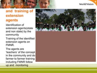 Identification
and training of
extension
agents
Identification of
extension agents(state
and non state) by the
community
Training of the identified
extension agents on
FMNR.
The agents are
‘teachers’ of the concept
in the community and do
farmer to farmer training
including FMNR follow
up and monitoring
 