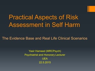 Practical Aspects of Risk
Assessment in Self Harm
The Evidence Base and Real Life Clinical Scenarios
Yasir Hameed (MRCPsych)
Psychiatrist and Honorary Lecturer
UEA
22.5.2015
 