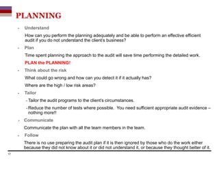PLANNING
 Understand
How can you perform the planning adequately and be able to perform an effective efficient
audit if you do not understand the client’s business?
 Plan
Time spent planning the approach to the audit will save time performing the detailed work.
PLAN the PLANNING!
 Think about the risk
What could go wrong and how can you detect it if it actually has?
Where are the high / low risk areas?
 Tailor
 Tailor the audit programs to the client’s circumstances.
 Reduce the number of tests where possible. You need sufficient appropriate audit evidence –
nothing more!!
 Communicate
Communicate the plan with all the team members in the team.
 Follow
There is no use preparing the audit plan if it is then ignored by those who do the work either
because they did not know about it or did not understand it, or because they thought better of it.
17
 
