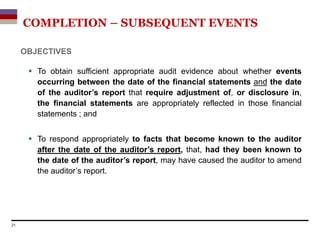 OBJECTIVES
 To obtain sufficient appropriate audit evidence about whether events
occurring between the date of the financial statements and the date
of the auditor’s report that require adjustment of, or disclosure in,
the financial statements are appropriately reflected in those financial
statements ; and
 To respond appropriately to facts that become known to the auditor
after the date of the auditor’s report, that, had they been known to
the date of the auditor’s report, may have caused the auditor to amend
the auditor’s report.
21
COMPLETION – SUBSEQUENT EVENTS
 