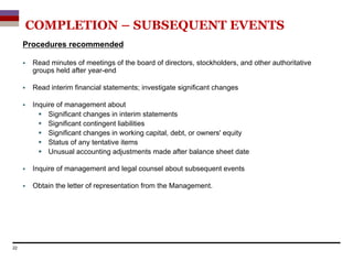 Procedures recommended
 Read minutes of meetings of the board of directors, stockholders, and other authoritative
groups held after year-end
 Read interim financial statements; investigate significant changes
 Inquire of management about
 Significant changes in interim statements
 Significant contingent liabilities
 Significant changes in working capital, debt, or owners' equity
 Status of any tentative items
 Unusual accounting adjustments made after balance sheet date
 Inquire of management and legal counsel about subsequent events
 Obtain the letter of representation from the Management.
22
COMPLETION – SUBSEQUENT EVENTS
 