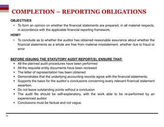 OBJECTIVES
 To form an opinion on whether the financial statements are prepared, in all material respects,
in accordance with the applicable financial reporting framework.
HOW?
 To conclude as to whether the auditor has obtained reasonable assurance about whether the
financial statements as a whole are free from material misstatement, whether due to fraud or
error
BEFORE ISSUING THE STATUTORY AUDIT REPORT(S), ENSURE THAT:
 All the planned audit procedures have been performed
 All the requisite entity documents have been reviewed
 The letter of representation has been obtained
 Demonstrates that the underlying accounting records agree with the financial statements.
 Supports the basis for the auditor’s conclusions concerning every relevant financial statement
assertion.
 Do not leave outstanding points without a conclusion
 The audit file should be self-explanatory, with the work able to be re-performed by an
experienced auditor
 Conclusions must be factual and not vague.
23
COMPLETION – REPORTING OBLIGATIONS
 