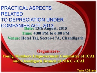 PRACTICAL ASPECTS
RELATED
TO DEPRECIATION UNDER
COMPANIES ACT, 2013Date: 13th August, 2015
Time: 4:00 PM to 6:00 PM
Venue: Hotel Taj, Sector-17A, Chandigarh
Team AGBians
Organizers-
Young Members Empowerment Committee of ICAI
and Chandigarh Branch of NIRC -ICAI
 