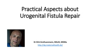 Practical Aspects about Urogenital
Fistula Repair
Dr Dirk Grothuesmann, MScHI, MDMa
http://dg-maternalhealth.de/
 