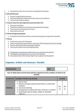 © Canberra Institute of Technology Page 3 of 9 Date created: 16/06/2022
CRICOS No. 00001K | RTO Code 0101 Date updated: 21/07/2022
 Connectiontostaticline is continuousandadjustedif necessary
4. Descendthe tower
 Prepare sling&shackle fordescent
 Descendaccordingto safetyrequirementsandcurrentconditions
 Communicate topersonabove.
5. Traverse across the roof usinganchor pointsand static lines
 Accessthe roof safely
 Connectiontostaticline iscontinuousandadjustedif necessary
 Traverse to all 4 anchorpointsand return
 Descendfromthe roof
6. Followemergencyprocedures
 Duringthisexercise there will be ascenariorequiringyoutorespondtoan accident
7. Pack up
 Exitthe area as per site instructions
 Check,cleanandpack away all tools,equipment,PPEandreportanyfaultsor damage
 Remove safetybarricadesandsignage if required
 Cleanupany rubbishandrecycle appropriately
 Photographanduploadcopyof Beltand harnesschecklistto ReadySkills
 Photographanduploadcopyof rescue planto ReadySkills
 Accessphototakenwhile completingthe tasktouploadinto ReadySkills
Inspection of Belts and Harnesses Checklist
Student Name Date
Item of safety belts and harnesses shall be inspected and the condition of faults to be
checked
Component Condition of fault to be checked Checked
Webbing
 Cuts or tears
 Abrasion damage especially where there is contact with
hardware
 Excessive stretching
 Damage due to contact with heat, corrosives, or solvents
 Deterioration due to rotting, mildew or ultraviolet
exposure
Yes

No

 