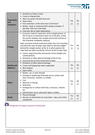 © Canberra Institute of Technology Page 4 of 9 Date created: 16/06/2022
CRICOS No. 00001K | RTO Code 0101 Date updated: 21/07/2022
Snap Hooks
and
Carabiners
 Distortion of hook or latch
 Cracks or forging folds
 Wear at swivels and latch pivot pin
 Open rollers
 Free movement of the latch over its full travel
 Broken, weak or misplaced latch springs (compare, if
possible, with new snap hook)
 Free from dirt or other obstructions
Yes

No

D-Rings
 Excessive ‘vertical’ movement of the straight portion of
the D-ring at its attachment point on to the belt, so that
the corners between the straight and curved sections of
the D become completely exposed.
Note: Excessive vertical movement of the ring in its mounting
cart allow the nose of larger snap hooks to become lodged
behind the straight portion of the D, in which position the
snap hook can often accidently ‘roll out’ of the D under load.
 Cracks, especially at the intersection of the straight and
curved portions.
 Distortion or other physical damage of the D ring
 Excessive loss of cross section due to wear
Yes

No

Buckles and
Adjusters
 Distortion of other physical damage
 Cracks and forging laps where applicable
 Bent tongues
 Open rollers
Yes

No

Ropes
 Broken, cut, or worn threads
 Damage or weakening of threads due to contact with
heat, corrosives, solvents, or mildew
 Cuts
 Abrasion or fraying
 Stretching
 Damage due to contact with heat, corrosives, solvents
etc.
 Deterioration due to ultraviolet light or mildew
Yes

No

Chains
 Physical damage
 Security of attachments to snap hooks, rings, and similar
components
Yes

No

Photograph this page to upload to Ready Skills
 