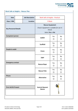© Canberra Institute of Technology Page 5 of 9 Date created: 16/06/2022
CRICOS No. 00001K | RTO Code 0101 Date updated: 21/07/2022
Work Safe at Heights – Rescue Plan
Date Job Description Work Safe at heights - Practical
Class / CRN Location P Block
Key Personnel Details
Rescue Equipment
Ensure equipment is suitable for use in
rescue
Select Yes or No
Competent person
Ladder
Yes

No

Scaffold
Yes

No

People to assist
Crane
Yes

No

EWP
Yes

No

Emergency contact
Rescue Rope
Yes

No

Rescue Pole
Yes

No

Phone
Alternative
Yes

No

Control Descent
Device
First Aid Kit Present
 