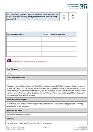 © Canberra Institute of Technology Page 6 of 9 Date created: 16/06/2022
CRICOS No. 00001K | RTO Code 0101 Date updated: 21/07/2022
Has a High-Risk Safe Work Method Statement been developed and
signed by all personnel? (Do not proceed without a SWMS being
completed)
Yes

No

Response Procedure Person / People Responsible
Time Allowed
1 hour
Assessment Conditions
This assessment will take place in the High Risk simulated area at CIT’s Bruce campus. You are required
to wear the correct PPE throughout the assessment. If you are being unsafe at anytime throughout the
assessment your assessment will be stopped, and this will count as your first attempt. No mobile phones
are to be used while undertaking this assessment. If the weather is poor on the day of this assessment
alternative day/ time will be arranged.
Materials Provided by CIT
All materials, tools and equipment required to undertake this assessment will be provided, including
lanyards and safety harnesses.
Materials You Need
PPE, mobile devise for uploads
Attempts
You may have at least two (2) attempts for this assessment.
Photograph this page to upload to Ready Skills
 