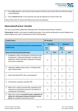 © Canberra Institute of Technology Page 7 of 9 Date created: 16/06/2022
CRICOS No. 00001K | RTO Code 0101 Date updated: 21/07/2022
 If your first attempt is not successful, your teacher will discuss your results with you and will arrange
a second attempt.
 If your second attempt is not successful, you may be required to re-enrol in this unit.
Please refer to the CIT Assessment Policy if you have any questions.
Observation/Practical Checklist
You must successfully complete the following skills in the Observation/Practical checklist.
(Please Note: Students only need to complete grey boxes. Your teacher will provide you with feedback and
advise whether your work is Satisfactory or Not Yet Satisfactory).
Student Name: CIT Number:
During the task the following skills were demonstrated
satisfactorily:
Attempt 1 Attempt 2
Date
(Optional)
Date
(Optional)
Observation/Practical Checklist Items S* NYS* S* NYS*
1. Completed a work site Inspection, and review of job
requirements, safety documentation and plant and
equipment checks have been conducted and report
any issues to supervisor
☐ ☐ ☐ ☐
2. Implement SWMS safety controls, including safety
signs and barricades ☐ ☐ ☐ ☐
3. Select and inspect PPE, tools, and equipment
☐ ☐ ☐ ☐
4. Fit harnesses, lanyards, and other PPE
☐ ☐ ☐ ☐
5. Work area is safely accessed, tools, equipment and
materials are positioned and used in accordance to
manufactures instructions
☐ ☐ ☐ ☐
6. Work task scenarios ascend the tower, inspection of
safety net, and prepare sling and shackle for chain
block are completed safely and correctly
☐ ☐ ☐ ☐
 