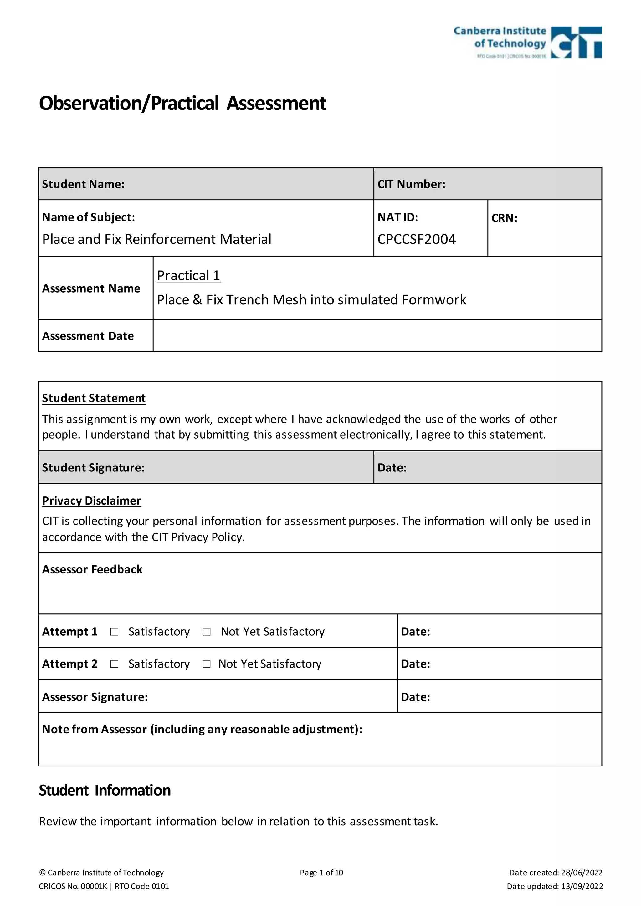 © Canberra Institute of Technology Page 1 of 10 Date created: 28/06/2022
CRICOS No. 00001K | RTO Code 0101 Date updated: 13/09/2022
Observation/Practical Assessment
Student Name: CIT Number:
Name of Subject:
Place and Fix Reinforcement Material
NAT ID:
CPCCSF2004
CRN:
Assessment Name
Practical 1
Place & Fix Trench Mesh into simulated Formwork
Assessment Date
Student Statement
This assignment is my own work, except where I have acknowledged the use of the works of other
people. I understand that by submitting this assessment electronically, I agree to this statement.
Student Signature: Date:
Privacy Disclaimer
CIT is collecting your personal information for assessment purposes. The information will only be used in
accordance with the CIT Privacy Policy.
Assessor Feedback
Attempt 1 ☐ Satisfactory ☐ Not Yet Satisfactory Date:
Attempt 2 ☐ Satisfactory ☐ Not Yet Satisfactory Date:
Assessor Signature: Date:
Note from Assessor (including any reasonable adjustment):
Student Information
Review the important information below in relation to this assessment task.
 