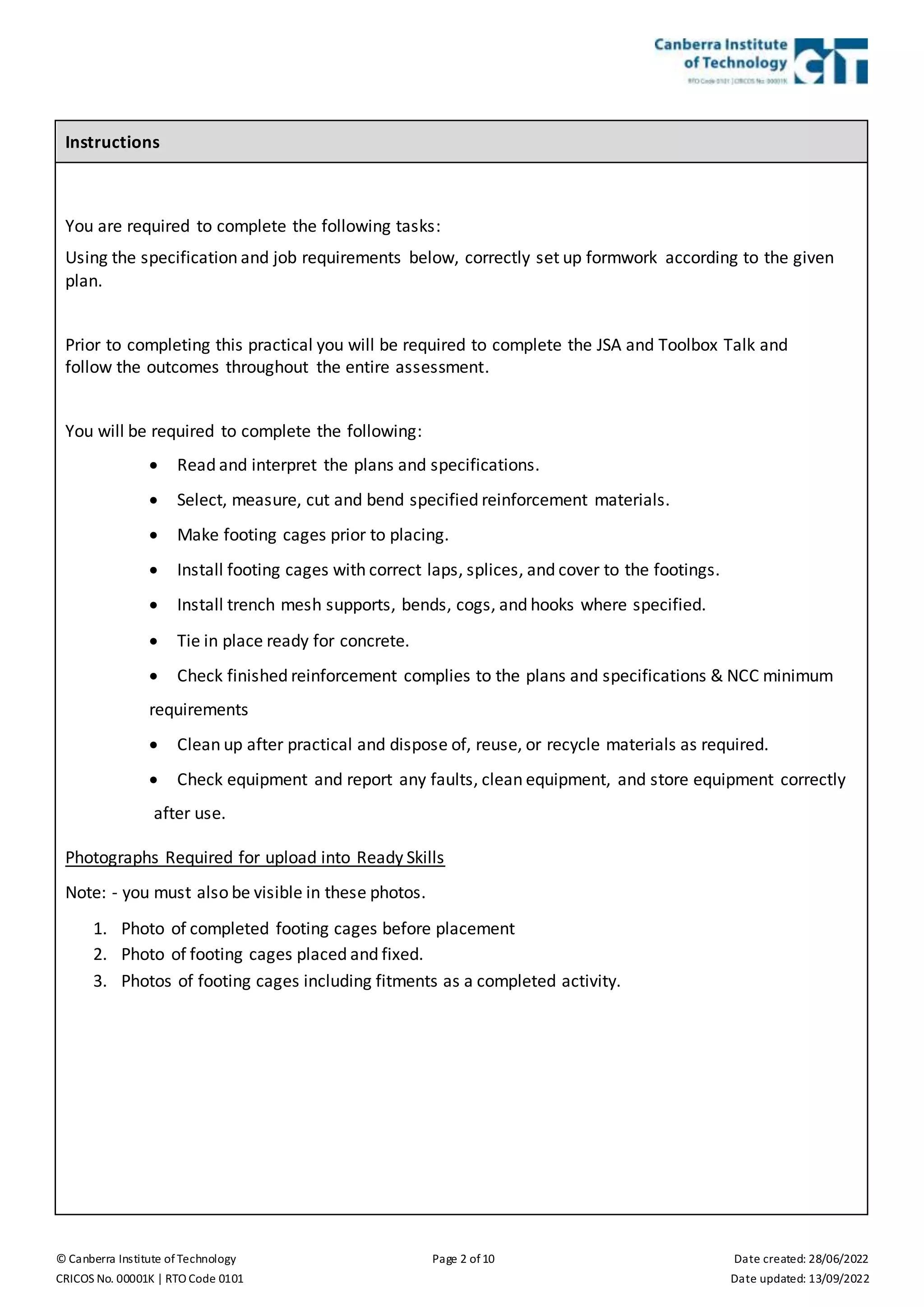 © Canberra Institute of Technology Page 2 of 10 Date created: 28/06/2022
CRICOS No. 00001K | RTO Code 0101 Date updated: 13/09/2022
Instructions
You are required to complete the following tasks:
Using the specification and job requirements below, correctly set up formwork according to the given
plan.
Prior to completing this practical you will be required to complete the JSA and Toolbox Talk and
follow the outcomes throughout the entire assessment.
You will be required to complete the following:
 Read and interpret the plans and specifications.
 Select, measure, cut and bend specified reinforcement materials.
 Make footing cages prior to placing.
 Install footing cages with correct laps, splices, and cover to the footings.
 Install trench mesh supports, bends, cogs, and hooks where specified.
 Tie in place ready for concrete.
 Check finished reinforcement complies to the plans and specifications & NCC minimum
requirements
 Clean up after practical and dispose of, reuse, or recycle materials as required.
 Check equipment and report any faults, clean equipment, and store equipment correctly
after use.
Photographs Required for upload into Ready Skills
Note: - you must also be visible in these photos.
1. Photo of completed footing cages before placement
2. Photo of footing cages placed and fixed.
3. Photos of footing cages including fitments as a completed activity.
 