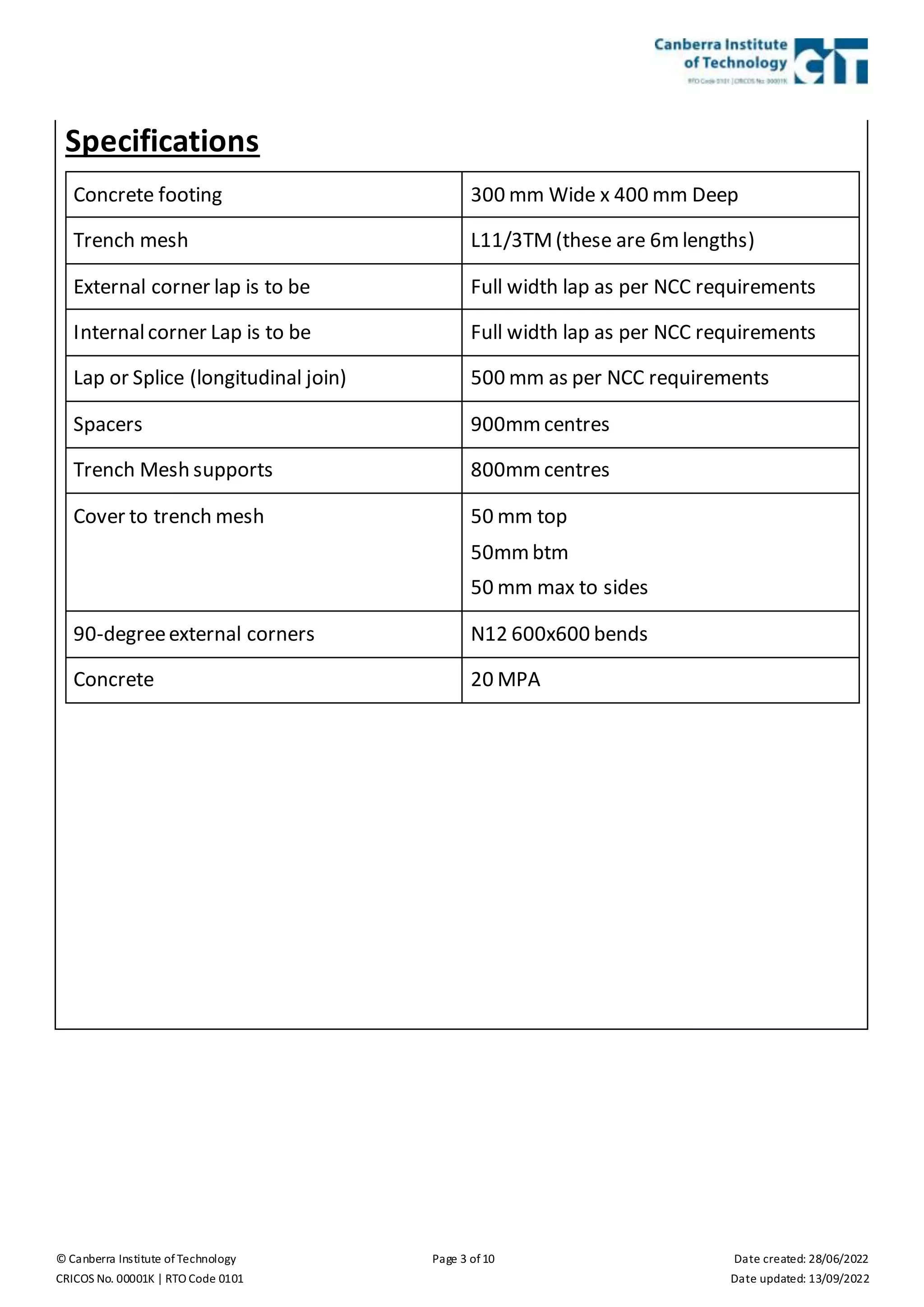 © Canberra Institute of Technology Page 3 of 10 Date created: 28/06/2022
CRICOS No. 00001K | RTO Code 0101 Date updated: 13/09/2022
Specifications
Concrete footing 300 mm Wide x 400 mm Deep
Trench mesh L11/3TM(these are 6m lengths)
External corner lap is to be Full width lap as per NCC requirements
Internalcorner Lap is to be Full width lap as per NCC requirements
Lap or Splice (longitudinal join) 500 mm as per NCC requirements
Spacers 900mm centres
Trench Mesh supports 800mm centres
Cover to trench mesh 50 mm top
50mm btm
50 mm max to sides
90-degreeexternal corners N12 600x600 bends
Concrete 20 MPA
 