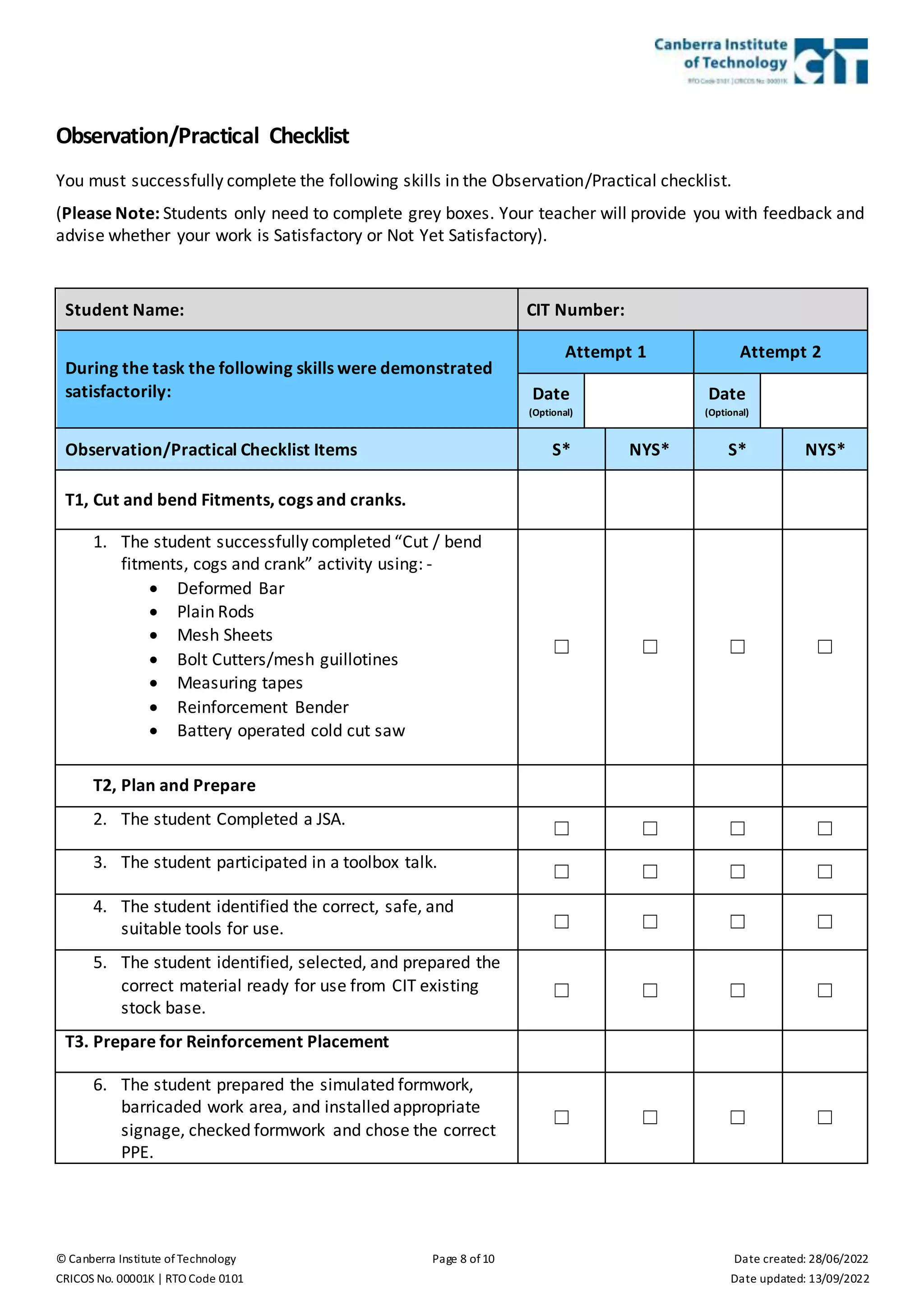 © Canberra Institute of Technology Page 8 of 10 Date created: 28/06/2022
CRICOS No. 00001K | RTO Code 0101 Date updated: 13/09/2022
Observation/Practical Checklist
You must successfully complete the following skills in the Observation/Practical checklist.
(Please Note: Students only need to complete grey boxes. Your teacher will provide you with feedback and
advise whether your work is Satisfactory or Not Yet Satisfactory).
Student Name: CIT Number:
During the task the following skills were demonstrated
satisfactorily:
Attempt 1 Attempt 2
Date
(Optional)
Date
(Optional)
Observation/Practical Checklist Items S* NYS* S* NYS*
T1, Cut and bend Fitments, cogs and cranks.
1. The student successfully completed “Cut / bend
fitments, cogs and crank” activity using: -
 Deformed Bar
 Plain Rods
 Mesh Sheets
 Bolt Cutters/mesh guillotines
 Measuring tapes
 Reinforcement Bender
 Battery operated cold cut saw
☐ ☐ ☐ ☐
T2, Plan and Prepare
2. The student Completed a JSA.
☐ ☐ ☐ ☐
3. The student participated in a toolbox talk.
☐ ☐ ☐ ☐
4. The student identified the correct, safe, and
suitable tools for use. ☐ ☐ ☐ ☐
5. The student identified, selected, and prepared the
correct material ready for use from CIT existing
stock base.
☐ ☐ ☐ ☐
T3. Prepare for Reinforcement Placement
6. The student prepared the simulated formwork,
barricaded work area, and installed appropriate
signage, checked formwork and chose the correct
PPE.
☐ ☐ ☐ ☐
 
