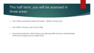 This half term, you will be assessed in
three areas:
1. Your written assessment (early next week) – details coming soon!
2. Your effort in lessons, and on your blog
3. A practical production, which shows your planning skills and your understanding
of the key concepts you’ve studied so far.
 
