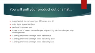 You will pull your product out of a hat…
 A sports drink for men aged over 60/women over 60
 After shave for pre teen boys
 perfume for preteen girls
 A new brand of sweets for middle-aged, city-working men/ middle-aged, city-
working women
 A charity/awareness campaign about a teen issue
 A charity/awareness campaign about a disability issue
 A charity/awareness campaign about a sexuality issue
 