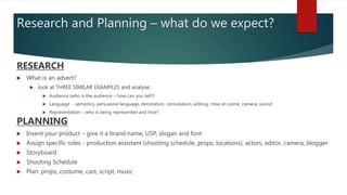 Research and Planning – what do we expect?
RESEARCH
 What is an advert?
 look at THREE SIMILAR EXAMPLES and analyse:
 Audience (who is the audience – how can you tell?)
 Language - semiotics, persuasive language, denotation, connotation, editing, mise en scene, camera, sound
 Representation – who is being represented and how?
PLANNING
 Invent your product – give it a brand name, USP, slogan and font
 Assign specific roles - production assistant (shooting schedule, props, locations), actors, editor, camera, blogger
 Storyboard
 Shooting Schedule
 Plan: props, costume, cast, script, music
 