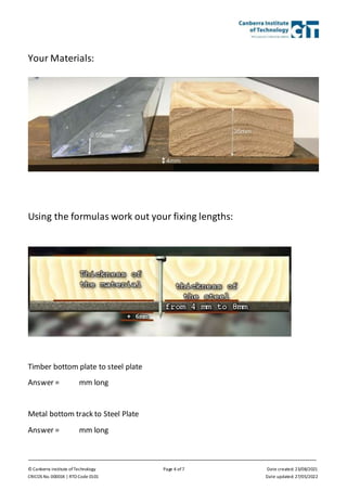 © Canberra Institute of Technology Page 4 of 7 Date created: 23/08/2021
CRICOS No. 00001K | RTO Code 0101 Date updated: 27/05/2022
Your Materials:
Using the formulas work out your fixing lengths:
Timber bottom plate to steel plate
Answer = mm long
Metal bottom track to Steel Plate
Answer = mm long
 