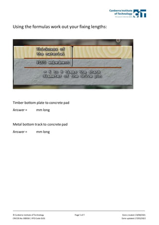 © Canberra Institute of Technology Page 5 of 7 Date created: 23/08/2021
CRICOS No. 00001K | RTO Code 0101 Date updated: 27/05/2022
Using the formulas work out your fixing lengths:
Timber bottom plate to concrete pad
Answer = mm long
Metal bottom track to concrete pad
Answer = mm long
 