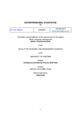 - 1 -
ENTREPRENEURIAL ECOSYSTEM
By
Mr. S.E. Ntlhane 22446622
079 480 3617
Elias.ntlhane@up.ac.za
Submitted in partial fulfilment of the requirements for the degree
MPhil in Business Management
Option: Entrepreneurship
in the
FACULTY OF ECONOMIC AND MANAGEMENT SCIENCES
at the
UNIVERSITY OF PRETORIA
Subject:
Entrepreneurial Start-Up Process (ENP 822)
Lecturer:
ENP 822 LECTURING TEAM
Date of submission:
2022-05-24
 