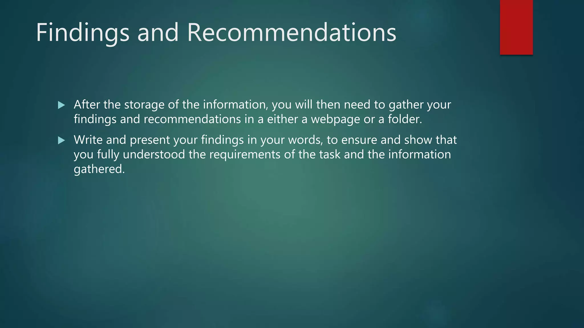 Findings and Recommendations
 After the storage of the information, you will then need to gather your
findings and recommendations in a either a webpage or a folder.
 Write and present your findings in your words, to ensure and show that
you fully understood the requirements of the task and the information
gathered.
 