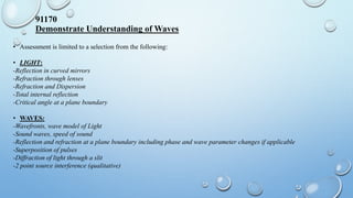 91170
Demonstrate Understanding of Waves
• Assessment is limited to a selection from the following:
• LIGHT:
-Reflection in curved mirrors
-Refraction through lenses
-Refraction and Dispersion
-Total internal reflection
-Critical angle at a plane boundary
• WAVES:
-Wavefronts, wave model of Light
-Sound waves, speed of sound
-Reflection and refraction at a plane boundary including phase and wave parameter changes if applicable
-Superposition of pulses
-Diffraction of light through a slit
-2 point source interference (qualitative)
 