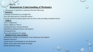 91171
Demonstrate Understanding of Mechanics
• Assessment is limited to a selection from the following:
• MOTION:
-Constant acceleration in a straight line
-Free fall under gravity, Projectile motion
-Circular motion (constant speed with one force only providing centripetal force)
• FORCE:
-Force components
-Vector addition of forces
-Unbalanced force and acceleration
-Equilibrium (balanced forces and torques)
-Centripetal force
-Force and extension of a spring
• MOMENTUM AND ENERGY:
-Momentum, change in momentum in one dimension and impulse
-Impulse and force
-Conservation of momentum in one dimension
-Work, power and conservation of energy
-Elastic potential energy
 