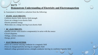 91173
Demonstrate Understanding of Electricity and Electromagnetism
• Assessment is limited to a selection from the following:
• STATIC ELECTRICITY:
-Uniform electric field, electric field strength
-Force on a charge in an electric field
-Electric potential energy
-Work done on a charge moving in an electric field
• DC ELECTRICITY:
-Parallel circuits with resistive component(s) in series with the source
-Circuit diagrams
-Voltage, current, resistance
-Energy, power
• ELECTROMAGNETISM:
-Force on a current carrying conductor in a magnetic field
-Force on charged particles moving in a magnetic field
-Induced voltage generated across a straight conductor moving in a uniform magnetic field
 