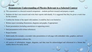 91169
Demonstrate Understanding of Physics Relevant to a Selected Context
• This assessment is a directed research assignment – students perform research and prepare a report.
• Students do their own research and write their reports individually. It is suggested that they be given a week time
for the research.
• Confirm the format of the report with students. it could be, but is not limited to:
• Written report (including illustrations, diagrams and graphs, if appropriate)
• Poster presentation (including annotations or supporting notes)
• Oral presentation (with written references)
• Project booklet
• Multi-media (for example, a recorded video presentation or web page with embedded video, graphics, and text)
• Computer presentation software file.
• All sources of information, images, diagrams, and data must be acknowledged and referenced in a format that
enables them to be easily traced.
 