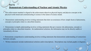 91172
Demonstrate Understanding of Nuclear and Atomic Physics
• This achievement standard is aligned to the achievement objectives physical inquiry and physics concepts in the
physical world strand and communicating in science in the nature of science strand.
• Demonstrate understanding involves writing statements that show an awareness of how simple facets of phenomena,
concepts or principles relate to a described situation.
• Demonstrate in-depth understanding involves writing statements that give reasons why phenomena, concepts or
principles relate to a described situation. for mathematical solutions, the information may not be directly usable or
immediately obvious.
• Demonstrate comprehensive understanding involves writing statements that demonstrate understanding of connections
between concepts.
• Written statements include mathematical solutions and/or descriptions. Descriptions may include graphs or diagrams.
 