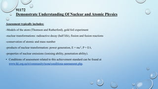 Assessment typically includes:
-Models of the atom (Thomson and Rutherford), gold foil experiment
-nuclear transformations: radioactive decay (half life), fission and fusion reactions
-conservation of atomic and mass number
-products of nuclear transformation: power generation, E = mc2, P = E/t,
-properties of nuclear emissions (ionising ability, penetration ability).
• Conditions of assessment related to this achievement standard can be found at
91172
Demonstrate Understanding Of Nuclear and Atomic Physics
 