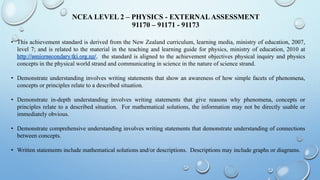 NCEA LEVEL 2 – PHYSICS - EXTERNALASSESSMENT
91170 – 91171 - 91173
• This achievement standard is derived from the New Zealand curriculum, learning media, ministry of education, 2007,
level 7; and is related to the material in the teaching and learning guide for physics, ministry of education, 2010 at
the standard is aligned to the achievement objectives physical inquiry and physics
concepts in the physical world strand and communicating in science in the nature of science strand.
• Demonstrate understanding involves writing statements that show an awareness of how simple facets of phenomena,
concepts or principles relate to a described situation.
• Demonstrate in-depth understanding involves writing statements that give reasons why phenomena, concepts or
principles relate to a described situation. For mathematical solutions, the information may not be directly usable or
immediately obvious.
• Demonstrate comprehensive understanding involves writing statements that demonstrate understanding of connections
between concepts.
• Written statements include mathematical solutions and/or descriptions. Descriptions may include graphs or diagrams.
 