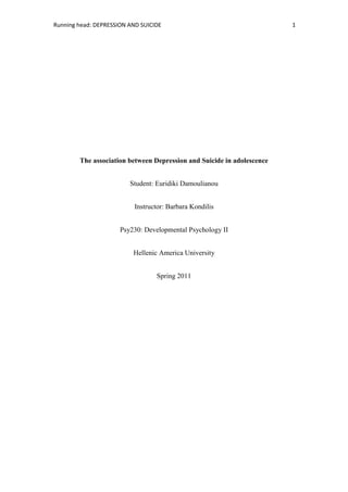 The association between Depression and Suicide in adolescence<br />Student: Euridiki Damoulianou<br />Instructor: Barbara Kondilis<br />Psy230: Developmental Psychology II<br />Hellenic America University<br />Spring 2011<br />Abstract<br />This paper contains a complete analysis of depression in adolescence, such as its symptoms, causes and treatment and its link to suicide ideation. In addition, this paper includes the full description of a study which was conducted on 20 May 2011 in Greece. In this research four subjects (Greek, Whites, and ages 27 - 48) were interviewed. Two of the participants were diagnosed with depression since adolescence and the other two were relatives of two individuals, who committed suicide due to major depression. Each interview lasted for two hours and within two days all the interviews were conducted. It was concluded that individuals who have low-self esteem, suffer from depression and have experienced a traumatic life-event, present high risk levels of committing suicide. In the discussion section, several limitations of the study are mentioned and suggestions are proposed for further research. <br />The Association between Depression and Suicide in Adolescence<br />Depression, which according to Greek Ministry of Health affects 850,00 men and 1,1000 women in Greece annually, it is a serious mental disease which disrupts relationships and daily lives. There are several types of depression, such as: major depressive disorder ,which prohibits an individual’s day to day functions such as sleeping, studying and eating, dysthymic disorder which is characterized by periodic  long-term depression, psychotic depression which is associated with a degree of a psychosis, such as a break of reality and creation of illusions, postpartum depression which it occurs when a woman develops a depressive episode after one or two moths the birth of her child  and seasonal affective disorder which occurs when an individual develops a depressive episode during a seasonal period such as the winter months or during summer )(www.nimh.nih.gov) .<br />Adolescence is considered to be a crucial developmental stage for understanding the causes, treatment and course of depression. According to the U.S. National Institute for Health (www.nimh.nih.gov), almost 20% of the teenage population experience depression. In the past, adolescent’s problems were not treated, because people believed that the teenager would overcome them after they would finish adolescence (Petersen, 1993). However, according to recent studies, the psychosocial cognitive and physical changes that the adolescent experiences during puberty, can fill him/her  with emotional turmoil and make him /her vulnerable towards depression and other mental health illness(Petersen, 1993). Thus, it is essential that depression during adolescence is diagnosed and treated at its early stages before developing into serious psychiatric disorder during adulthood (Petersen, 1993).<br />Depression in adolescence is usually measured through adolescent’s self-reports of their emotions, through interviews -with the adolescents who suffer from depression or with their parents-, or through items included in checklists of depressive symptoms (Meares, 2003). Depressed adolescences are likely to experience a set of negative emotions such as sadness, guilt, fear, anger, disgust, contempt and anxiety and to display low performance or attendance at school, social withdraw and sleep disturbances (Meares, 2003).  Furthermore, depressed adolescent boys tend to display aggressive patterns of behavior within their school and home premises, to engage into delinquent and anti-social behaviors and substance use as well as present higher rates of anger, while depressed girls tend to develop negative body images, eating disorders and low self-esteem (Meares, 2003). Moreover, according to the National Institute of Mental Health, girls, Native Americans and homosexual teens have an increased risk of depression. There are a set of theories which explain the causes of depression during adolescence. Firstly, according to the developmental theory, adolescents while they try to become autonomous and to gain self-control through their transition to maturity, they experience a set of stressful situations which sometimes are difficult to resolve (Meares, 2003).Every adolescent who tries to cope with a stressful event initially denies that there is a threat but if the threat continues, it develops into anxiety and anger (Petersen, 1993). Although anger may help an adolescent to mobilize resources to cope with the stressful situation, sometimes it cannot help him/her to cope with it (Petersen, 1993). As a result, the individual becomes depressed (Petersen, 1993).<br />According to Erikson’s psychoanalytic theory, the main developmental task that an adolescent has to achieve is to resolve their identity crisis and to form an identity. Highland (1979) states that if a teenager cannot resolve his/her identity crisis or he/she is faced with a role change for which he/she is not ready, and then he/she has high possibilities to experience depression. <br />Cognitive- behavioral theory implies that, depression experienced during adolescence is associated with low-self esteem, negative self-evaluation, and negative view of the future and a negative interpretation of one’s experiences (Meares, 2003). The adolescent with a destructive cognitive triad, becomes helpless and eventually depressed. According to the social role theory, an environment which does not provide adolescents with opportunities to think and act independently can make them helpless (Meares, 2003).  <br />In addition, according to the family theory, the parental styles, the degree of attachment that an adolescent has with his parents and the family-environment that he/she grows, play an important role whether he/she will display depressive symptoms (Meares, 2003). According to studies, certain traits were commonly found among the families with depressive teenagers including negative parental feelings projected onto the adolescent, lack of generational boundaries, inflexible family systems and frequent conflicts among the parents (Meares, 2003). Moreover, adolescents with depressed parents have high possibilities to display serious cognitive, behavioral, school and social problems and consequently depression. This happens due to heredity factors, emotional unavailability from the parents and dysfunctional parent-child relationship (Petersen, 1993). Furthermore, traumatic events inside the family environment like- parental divorce, abusive behavior against the teenager or neglect- increase dramatically the possibilities for the adolescent to develop depressive symptoms (Petersen, 1993).<br />Furthermore, according to the biological theory, genetic factors are implicated with depression. According to studies, depressed adolescents tend to secrete less cortisol in comparison with the non-depressed teens (Meares, 2003).According to Lewis (1985) some adolescents have a genetic predisposition towards depression and experience an altered biochemical state which causes depression. However, because during adolescence occur a lot of developmental changes in the cognitive, behavioral and neurochemical functioning, it is difficult to examine adequately the biological factors which are associated with depression in the adolescents (Petersen, 1993).<br />Moreover, during adolescence low peer popularity, poor relationships and less contact with friends and a lot of experiences of rejection can contribute to depression, because adolescents value a lot popularity and intimacy among friends and if a teenager has not developed closed and supportive relationships with his peers , he/she is at a great risk of becoming depressive(Petersen, 1993). Especially, if an adolescent has weak relationships with his parents, his/her peers can provide him/her with affection, secure and emotional support (Petersen, 1993).<br /> Environmental stressors during adolescence such as the loss of a loved one, responsibilities at home, arguments with peers, the transition from the elementary to the high school and the end of an important romantic relationship, are associated to some degree with depression (Colman, 2010). External factors such as stressful life events increase the risk of depression both to adolescents with low or high genetic risk (Colman, 2010). However, stressful events do not directly cause depression but the adolescents who have suffered from a stressful event, before the onset of depression, present higher severity of depression overall (Colman, 2010). In addition, although it seems that the symptoms of depression appear immediately after an unpleasant event, some events -especially the events that occur during early or middle- childhood-, can increase the possibility of depression during adolescence-for example parental divorce (Colman, 2010).<br />Adolescents- particularly females- who are dissatisfied with their body are more likely to display symptoms of depression than other adolescents who are satisfied with their body image (Lamis & Malone, 2010). Rierdan and Koff (1997) proved through their research that adolescence’s negative perceptions about his/her body, might contribute to the onset of depressive symptoms. The association between body dissatisfaction and depression can exist with-out the existence of an eating disorder such as bulimia and those who do not exhibit an eating disorder but perceive themselves as less attractive may also be recognized as being depressed (Keel &Davis, 2000). Keel & Davis further provide evidence that suggests there is a link between eating disorders/body image and those who also show depressive symptoms.<br /> Finally, according to a set of studies by Lamis & Malone (2010) indicate that heavy alcohol use and alcohol dependence are associated with high risks of depressive emotions during adolescence, and that a heavy episode of drinking and alcohol dependence has more possibilities to occur among adolescents who experience depression .Similarly these researchers found out that -among adolescents who suffer from depression - consumption of alcohol is often related to their attempt of easing their depressive emotions or symptoms.<br />As far as the treatment of depression during adolescence is concerned, it usually has two parts (1) drug therapy –psychotropic medications which change temporally or permanently the biochemical state of depressed adolescents- and (2) psychological and cognitive therapy – which helps the depressed adolescences to cope with threats more effectively and to find more flexible patterns of behavior (Highland, 1979). Also, cognitive therapy can help a depressed adolescence to work successfully through developmental crises, to formulate an identity, to be in position to form intimate relationships and to provide him/her with problem-solving skills (Highland, 1979). <br />In some cases, an adolescent can overcome his depressive symptoms with-out any kind of treatment as he gains maturity through his transition from adolescence to early adulthood (Boyd, 2003). However, sometimes depression, (even if the case that the adolescent receives treatment), remains incurable and a set of depressive symptoms in adolescence repeat and become more intense during early-adulthood (Boyd, 2003).<br />Suicide is a complex phenomenon where several environmental, social and economic factors contribute to it. According to the National Institute for Mental Health, suicide is the third leading cause of death among adolescents.  In a survey of high school students it was found out that one out five teens had thought about suicide, one out six teens had made plans for suicide and one out of twelve teens had attempted suicide during the past year and though there are more attempts at suicide by female adolescents as a whole, the male adolescents are more successful at dying (www.teendepression.org). This is likely due to the choice of method for suicide attempt.<br />According to studies, adolescents with depressive disorders present a significantly greater risk of committing suicide than those who are psychological healthy and that a great number of adolescents who have suicidal thoughts or have attempted suicide, suffer from depression (Liu, 2006). In fact, 2% to 7% of the patients who are diagnosed with depression actually die from suicide (Zivin, 2007). It is also interesting the fact that about 7% percent of male adolescents diagnosed with depression die by suicide, meanwhile the respective percentage for female adolescents is 1% (Zivin, 2007). <br />Thus, there is a link between depression and suicide. Depression distorts an adolescent‘s point of view to such a degree that he /she perceives even small every-day problems as major ones, which are impossible for one to solve, so that these pessimistic negative thoughts added to the loss of pleasure and energy and low-self esteem that an adolescent diagnosed with depression feels, makes one feel that death is the only solution to escape from emotional pain (Zivin, 2007).<br />The purpose of this study is to assess the link between depression in adolescence and suicide.  Thus, my hypothesis, based on previous studies, literature and common sense, is that adolescents who suffer for major-depression , combined with low-self esteem and a stressful event (for example parental divorce) are at risk of developing suicidal thoughts and committing or try to commit suicide during adolescence or young adulthood.<br />Method<br />Participants<br />  The cases of the study were four adults, two of them were diagnosed with major depression during adolescence and the other two committed suicide due to major depression (two of their relatives were interviewed). There were one male and three females, aged 22 - 35 years old, Greeks and from different social, educational and financial backgrounds. The participants of this study were selected from the researcher’s social environment.<br />Procedure<br />The interviews were conducted in the participant’s homes. To start with, within two days met with two of the participants separately with interviews in the participant’s homes, after an arranged appointment which lasted for approximately two hours. Before the onset of the interviews, the subjects were given an informed consent form, where the purpose of the study was explained (to figure out the link between depression during adolescence and suicide). Afterwards, the participants had to reply to a set of questions .Furthermore, all the answers were written done to a note book. If a subject felt uncomfortable with a particular question, they had the right not to answer it. In addition, each participant was asked different questions .For example, the relatives of those who had committed suicide due to major depression, were asked different questions from the subjects who were diagnosed with major depression. Finally, at the end of each interview, the subjects were thanked for their participation in this study.<br />Results<br />The results for each participant varied, due to the uniqueness of each case. However, some results were same for all of them. More specifically, case#1, #case2 and #case 4 were diagnosed with moderate depression in late-adolescence (17 to 18years old), while the case# 3was diagnosed with moderate depression in middle-adolescence (14years old). Although, all the participants received treatment, their condition deteriorated during their transition to young-adulthood .The subjects in adolescence, were diagnosed with moderate depression, whereas in young-adulthood they were diagnosed with major depression .The case#1, who committed successfully suicide at the age of 35, during childhood he experienced both his parents ’suicide. His father at the age of 35, after suffering years from depression, hung himself and died. His mother at the age of 30, two months after her husband’s death, committed suicide as well (received more than 20 psychotic pills). In addition, case#4, hung himself at exactly the same age like his father.<br />The case#3, who committed suicide after swallowing more than 10 psychotropic drugs, she did not have any case of suicide within her family. However, her mother was diagnosed with mild-depression. The case#4 two months before his suicide, he had plans for the future and high levels of energy. Moreover, he did not display any warning-signs, such as desperation and uncontrollable anxiety. On the contrary, the case#3, two months before her suicide, she had extremely low-mood and no future-plans. Furthermore, (according to her mother), she expressed frequently to her family her wish to commit suicide and she avoided any social contacts outside her family. <br />Both the case#3 and case4# before their death, they wrote an analytical letter to their families, where the causes of their decision to commit suicide, were explained. In addition, all the cases, apart from the case#2, were hospitalized into a public institution.<br />Moreover, case#2, since adolescence she displayed high levels of sensation –seeking and many times she engaged into risky behaviors, such as the use of illegal substances and unprotected sex with strangers. The case#1 has suicidal thoughts and she tried 5 times unsuccessfully to commit suicide via pills consumption and self-hurting.<br /> On the contrary, the case#2 neither attempted to commit suicide nor she had any suicidal thoughts. Furthermore, all the cases experienced a set of stressful events during adolescence and young adulthood. For example, the case#1, when she was 20 years old broke up with her boyfriend after an important long-term relationship .Also; case#3 experienced her parents’ divorce at the age of 14.<br />All the cases displayed low levels of self-esteem and self-respect. For example, the case#3 frequently told her mother that she felt incompetent and worthless. In addition, the case#1 is weight-conscious. Also, all the cases suffered from sleep-disturbances, persistent headaches and low-levels of energy. <br />The case#2 never received affection and support from her family.  Case#1, case#3 and case#4 had secure attachment with their family members. Although, case#4 lost his parents during childhood, he had a close, loving relationship with his wife and children. The case#1 and case #3 did not have any social contacts, while the case#4 was very sociable.<br />Finally, the case#1 gets easily anxious and aggressive while she interacts with other individuals. The other cases displayed low levels of anger and aggressiveness during their interactions with other individuals.<br />  Discussion<br />Obviously, the causes, symptoms and ways an individual confronts major depression and suicide in adolescence and later in young-adulthood, depend on their personality traits, socio-economic and educational background, gender and family of origin. However, the results of this study show that individuals, who experience major depression, share some common traits. <br />Depression has more possibilities to occur in late than the early adolescence (3 out of the 4 subjects were diagnosed with depression in late-adolescence). This might occur, because older adolescents are obligated to take more responsibilities in comparison to younger ones, such as some future choices. These responsibilities contribute to higher levels of anxiety and consequently to depressive symptoms. <br /> In addition, depression or suicide, inside the family, are two significant factors, which can make an individual vulnerable to depression or suicide, as the examples of case#3 and case#4. This study also proves, that some individuals imitate their parent’s behavior, like the case#4, who committed suicide the same way and at the same age, like his father. Thus, there is evidence that depression and suicide ideation have a genetic basis and are hereditary.<br />As far as the external stressors are concerned, they can lead to the deterioration of depression. Initially, all the cases were diagnosed with moderate depression, but after the experience of a traumatic event, their depression escalated.<br />However, it has to be emphasized that depression is not only caused by an unpleasant external event, but in combination with an individual’s biological predisposition to display depressive symptoms (the participants of the study had already depression before a stressful event occurred). <br /> Furthermore, individuals who plan to commit suicide follow different behavioral patterns and display different signs .For example, case #3, two months before her suicide, had a very low mood and no ambitions. On the contrary, case#4 two months before his suicide, seemed very calm and presented high levels of optimism and energy. He might behaved this way because he felt that via suicide, had formulated his plan to find a way to escape from emotional pain.<br />Furthermore, gender is another factor which has impact on how an individual deals with suicidal thoughts and attempts. Women and men use different methods to commit suicide. For example, the case#4 (male) chose to hung himself, while the case#3(female) swallowed psychotic pills.<br />Also, drug use added with high-rates of sensation seeking, is quite common among persons who experience depression .For example , like case#2 ,who is drug addict and frequently engages into risky behaviors. <br />This might happens, because while an individual tries to alleviate emotional pain, engages into risky behaviors and habits without evaluating first their negative long- term effects. However, illegal substance use and risky behavior can simultaneously be the consequence and cause of depression. For example, an individual might use drugs to become less depressed or drug use can lead him/her to depression.<br />Moreover, low-self esteem is a common trait among patients of depression. Although it is debatable whether it is the cause or the consequence of depression, all the cases in this study felt worthless. Thus, low-self esteem is associated with depression. A very low-self esteem, combined with negative external events, increases dramatically not only the possibilities of depression but of suicide as well.<br />Thus, the initial hypothesis, that the combination of major-depression, low-self esteem and experience of a traumatic or more traumatic events increases significantly the possibilities of suicide ideation, was proven for the case#1,case#3 and case#4. The case#2 displayed these particular traits (low self-esteem and the experience of a negative life event), but until now, she neither attempted to commit suicide nor she had suicidal thoughts. However, because this person is mentally altered, due to drug use, is difficult to identify whether she has or not suicidal ideation, based only on her responses during the interview.<br />This research displays some limitations though. Firstly, although interviews present facts (what happens in the real world and not only in labs), they lack scientific evidence and do not define the cause and effect. In fact, they are mainly descriptive and have low- internal validity. Also, some participants in interviews might lie about their condition, because they try to adjust their answers to what the researcher would probably wish to hear .In addition, this study has low- external validity, because it was based only on 4 cases, and thus its results cannot be generalized.<br />Suggestions for future studies on depressive individuals include the investigation of a larger sample of subjects and from various cultures. Also, interviews should be combined with additional tests for a deeper assessment of the cases, because the subjects during the interviews might exaggerate or hide some facts.<br />References<br />Colman, PHD (2010). Life Course Perspectives on the Epidemiology of Depression. The Canadian Journal of Psychiatry, 55(100), 622-632.<br />Meares (1987). Depression in Childhood and Adolescence. National association of social workers.<br />Highland, a (1979). Depression in Adolescence. A developmental view. Child Welfare, 58, 557-585.<br />Keel, PK &Davis, TL (2000). Relationship between Depression and body dissatisfaction in women diagnosed with bulimia nervosa. The international Journal of Eating Disorders, 30(1), 48-56.<br />Lamis, A & Malone, S (2010). Body Investment, Depression and Alcohol Use as Risk Factors for Suicide Proneness in College Students. Hogrefe Publishing, 31(3), 118-127.<br />Petersen, C (1993).Depression in Adolescence. American Psychologist, 48(2), 155-168.<br />Teen depression, Statistics, Facts on Teenage Depression. (2011). Teen suicide statistics. Retrieved May 26, 2011 from http://www.teendepression.org/related/teen-suicide-statistics/<br />U.S. National Institute of Mental Health. (2011). Depression. Retrieved May 3, 2011 from http://www.nihm.nih.gov/health/publications/depression/index.shtml.<br />Zivin, K (2007).Suicide Mortality among Individuals Receiving Treatment for Depression in the Veterans Affairs Health System: Associations with Patient and Treatment Setting Characteristics. America Journal of Public Health, 97(12).<br />,[object Object]