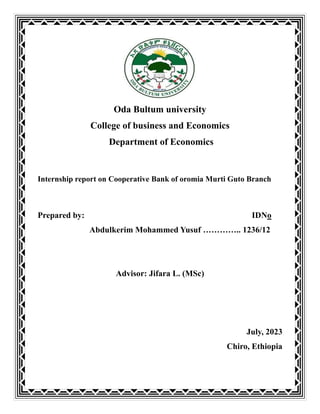 Oda Bultum university
College of business and Economics
Department of Economics
Internship report on Cooperative Bank of oromia Murti Guto Branch
Prepared by: IDNo
Abdulkerim Mohammed Yusuf ………….. 1236/12
Advisor: Jifara L. (MSc)
July, 2023
Chiro, Ethiopia
 
