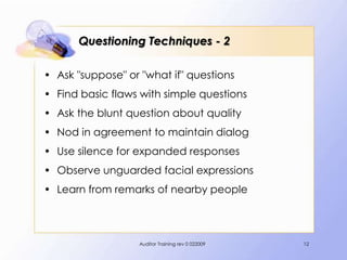 Questioning Techniques - 2

• Ask "suppose" or "what if" questions
• Find basic flaws with simple questions
• Ask the blunt question about quality
• Nod in agreement to maintain dialog
• Use silence for expanded responses
• Observe unguarded facial expressions
• Learn from remarks of nearby people



                   Auditor Training rev 0 022009   12
 