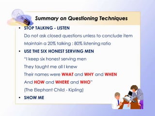 Summary on Questioning Techniques
• STOP TALKING - LISTEN
  Do not ask closed questions unless to conclude item
  Maintain a 20% talking : 80% listening ratio
• USE THE SIX HONEST SERVING MEN
  “I keep six honest serving men
  They taught me all I knew
  Their names were WHAT and WHY and WHEN
  And HOW and WHERE and WHO”
  (The Elephant Child - Kipling)
• SHOW ME
 