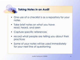 Taking Notes in an Audit

• One use of a checklist is as a repository for your
  notes
• Take brief notes on what you have
  read, heard, and seen
• Capture specific references
• record what people are telling you about their
  practices
• Some of your notes will be used immediately
  for your next line of questioning


                  Auditor Training rev 0 022009        16
 