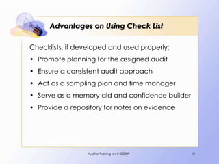 Advantages on Using Check List

Checklists, if developed and used properly:
• Promote planning for the assigned audit
• Ensure a consistent audit approach
• Act as a sampling plan and time manager
• Serve as a memory aid and confidence builder
• Provide a repository for notes on evidence




                 Auditor Training rev 0 022009   18
 