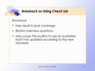 Drawback on Using Check List

Drawback
• May result in poor coverage.
• Restrict interview questions
• May cause the auditor to use an outdated
  tool if not updated according to the new
  standard




                   Auditor Training rev 0 022009   19
 