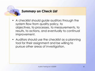 Summary on Check List

• A checklist should guide auditors through the
  system flow from quality policy, to
  objectives, to processes, to measurements, to
  results, to actions, and eventually to continual
  improvement.
• Auditors should use the checklist as a planning
  tool for their assignment and be willing to
  pursue other areas of investigation.




                   Auditor Training rev 0 022009     20
 