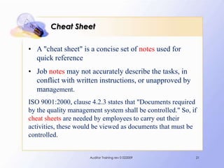 Cheat Sheet

• A "cheat sheet" is a concise set of notes used for
  quick reference
• Job notes may not accurately describe the tasks, in
  conflict with written instructions, or unapproved by
  management.
ISO 9001:2000, clause 4.2.3 states that "Documents required
by the quality management system shall be controlled." So, if
cheat sheets are needed by employees to carry out their
activities, these would be viewed as documents that must be
controlled.


                      Auditor Training rev 0 022009         21
 