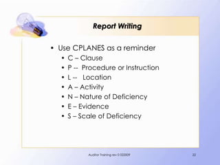 Report Writing

• Use CPLANES as a reminder
  •   C – Clause
  •   P -- Procedure or Instruction
  •   L -- Location
  •   A – Activity
  •   N – Nature of Deficiency
  •   E – Evidence
  •   S – Scale of Deficiency




            Auditor Training rev 0 022009   22
 