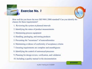 Exercise No. 1

How well do you know the new ISO 9001:2000 standard? Can you identify the
clauses for these requirements?
 1. Reviewing the system at planned intervals
 2. Identifying the status of product measurements
 3. Maintaining process equipment
 4. Handling, packaging, and storing products
 5. Preventing the "recurrence" of nonconformities
 6. Maintaining evidence of conformity of acceptance criteria
 7. Ensuring requirements are complete and unambiguous
 8. Identifying the control of outsourced processes
 9. Planning for design review, verification, and validation
 10. Including a quality manual in the documentation
                                                                answer
                              Auditor Training rev 0 022009                 24
 