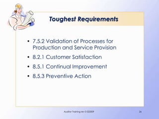 Toughest Requirements


• 7.5.2 Validation of Processes for
  Production and Service Provision
• 8.2.1 Customer Satisfaction
• 8.5.1 Continual Improvement
• 8.5.3 Preventive Action




              Auditor Training rev 0 022009   26
 