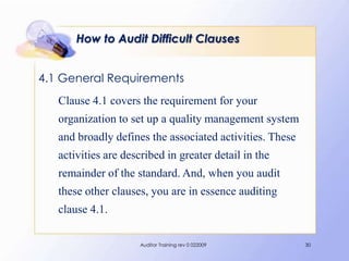 How to Audit Difficult Clauses


4.1 General Requirements
   Clause 4.1 covers the requirement for your
   organization to set up a quality management system
   and broadly defines the associated activities. These
   activities are described in greater detail in the
   remainder of the standard. And, when you audit
   these other clauses, you are in essence auditing
   clause 4.1.

                      Auditor Training rev 0 022009       30
 