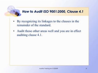 How to Audit ISO 9001:2000, Clause 4.1

• By recognizing its linkages to the clauses in the
  remainder of the standard.
• Audit those other areas well and you are in effect
  auditing clause 4.1.




                    Auditor Training rev 0 022009      31
 