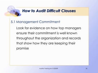 How to Audit Difficult Clauses

5.1 Management Commitment
  Look for evidence on how top managers
  ensure their commitment is well known
  throughout the organization and records
  that show how they are keeping their
  promise




                Auditor Training rev 0 022009   33
 